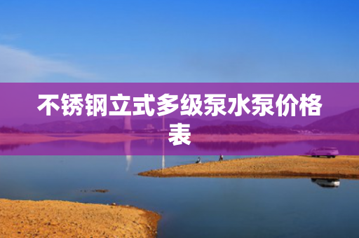 不銹鋼立式多級(jí)泵水泵價(jià)格表