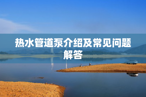 熱水管道泵介紹及常見問題解答