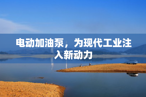 電動(dòng)加油泵，為現(xiàn)代工業(yè)注入新動(dòng)力