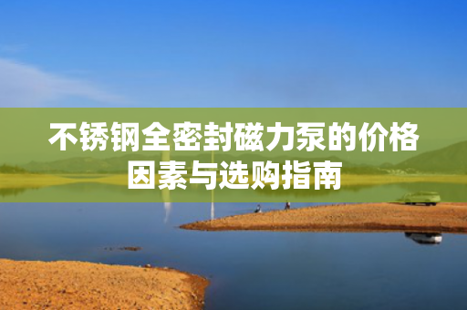 不銹鋼全密封磁力泵的價(jià)格因素與選購(gòu)指南