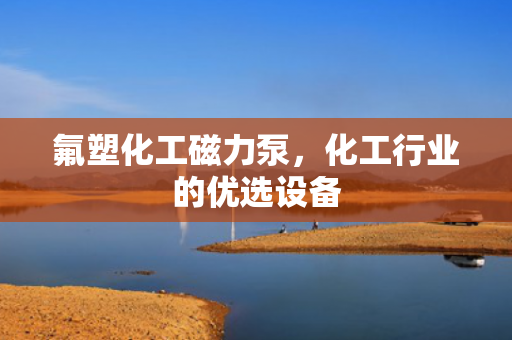 氟塑化工磁力泵，化工行業(yè)的優(yōu)選設(shè)備