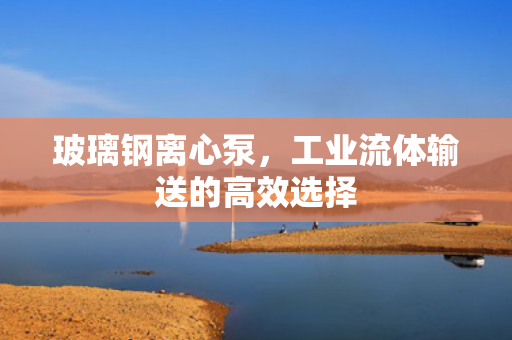 玻璃鋼離心泵，工業(yè)流體輸送的高效選擇