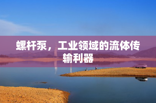 螺桿泵，工業(yè)領(lǐng)域的流體傳輸利器
