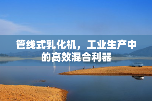 管線式乳化機，工業(yè)生產(chǎn)中的高效混合利器