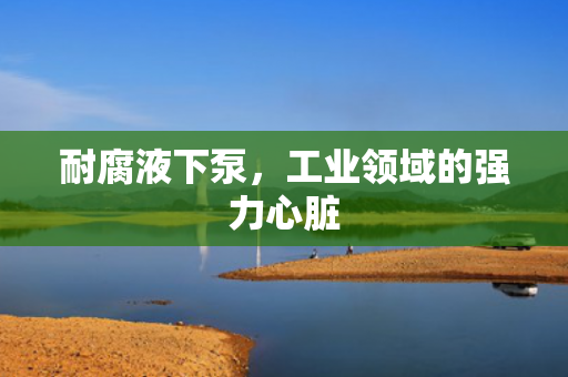 耐腐液下泵，工業(yè)領域的強力心臟