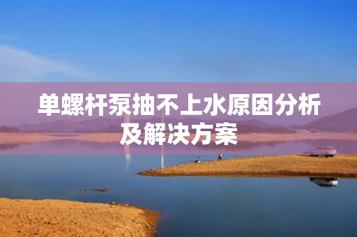 單螺桿泵抽不上水原因分析及解決方案